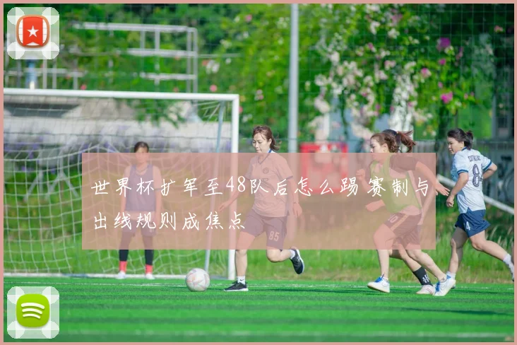 世界杯扩军至48队后怎么踢 赛制与出线规则成焦点