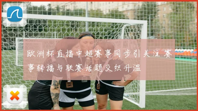 欧洲杯直播中超赛事同步引关注 赛事转播与联赛话题交织升温
