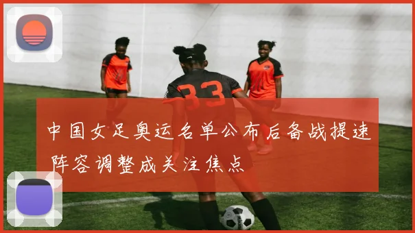 中国女足奥运名单公布后备战提速 阵容调整成关注焦点