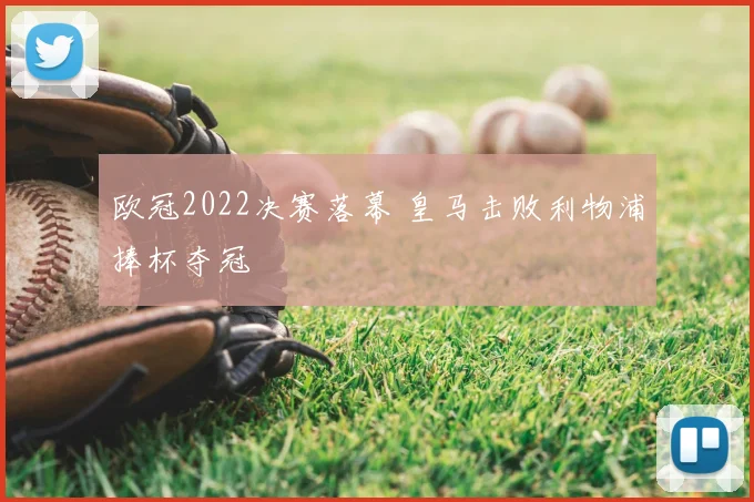 欧冠2022决赛落幕 皇马击败利物浦捧杯夺冠